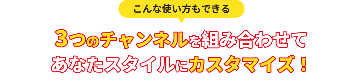 3つのチャンネルを組み合わせてあなたスタイルにカスタマイズ！